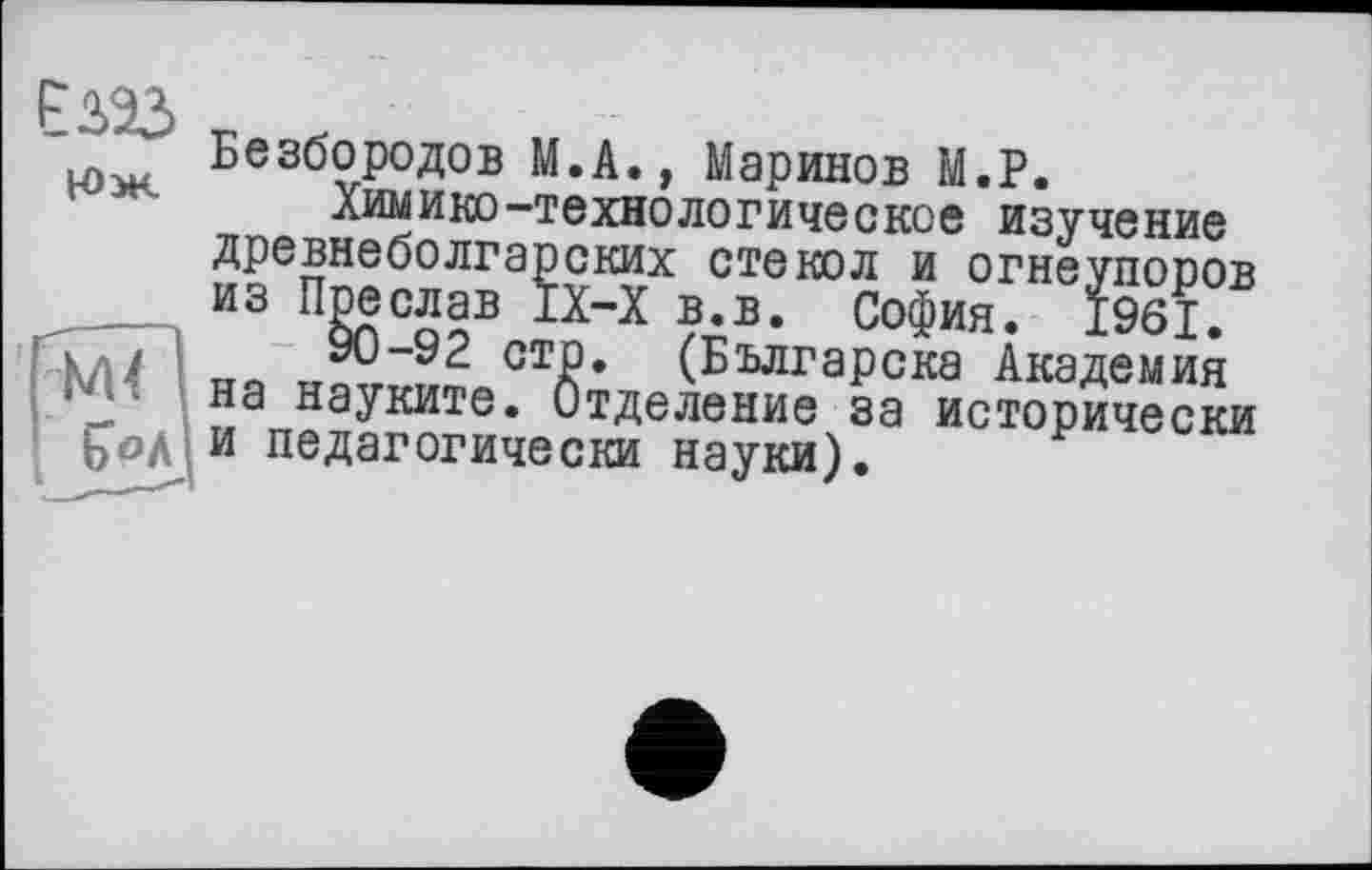 ﻿Безбородов М.А., Маринов М.Р.
Химико-технологическое изучение
X- ІСКИХ стекол и огнеупоров _Х-Х в.в. София. 1961.
стр. (Българска Академия . Отделение за исторически
древнеболгар из Пре слав I.
ГГТ71 ~ 90 "9 2 -- на науките бод и педагогически науки)